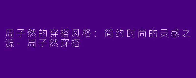 周子然的穿搭风格：简约时尚的灵感之源-周子然穿搭
