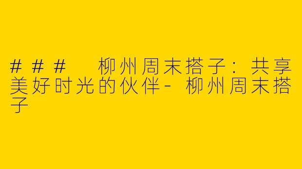 ### 柳州周末搭子：共享美好时光的伙伴-柳州周末搭子