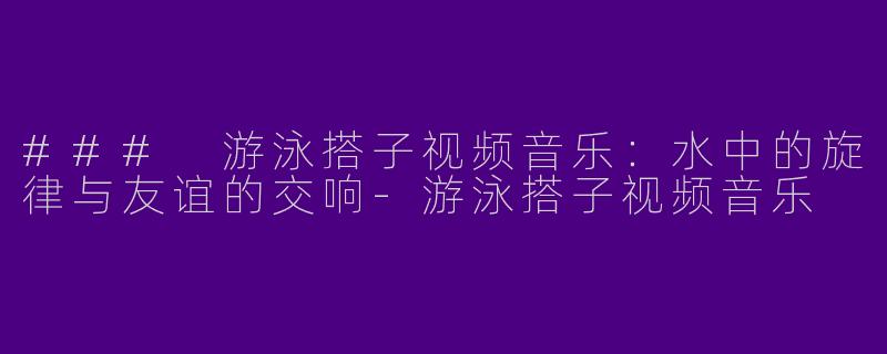 ### 游泳搭子视频音乐：水中的旋律与友谊的交响