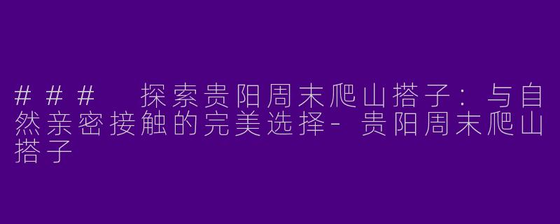 ### 探索贵阳周末爬山搭子：与自然亲密接触的完美选择-贵阳周末爬山搭子
