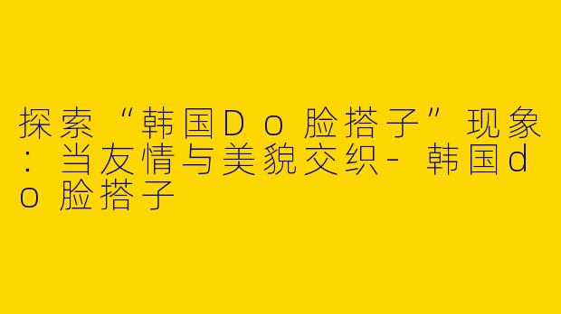探索“韩国Do脸搭子”现象:当友情与美貌交织