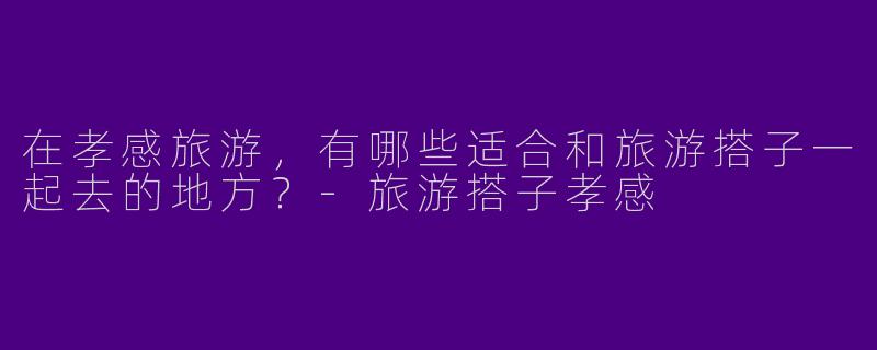 在孝感旅游，有哪些适合和旅游搭子一起去的地方？