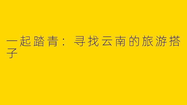 一起踏青:寻找云南的旅游搭子