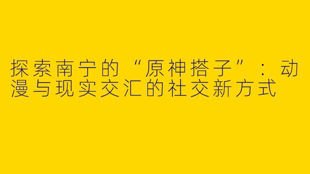 探索南宁的“原神搭子”：动漫与现实交汇的社交新方式