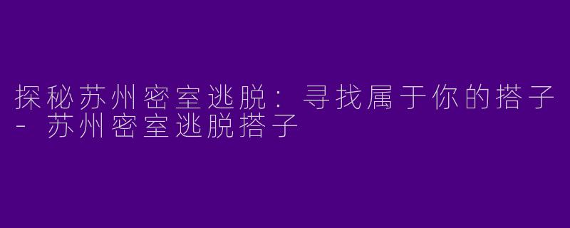探秘苏州密室逃脱：寻找属于你的搭子-苏州密室逃脱搭子