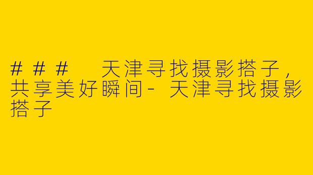 ### 天津寻找摄影搭子，共享美好瞬间-天津寻找摄影搭子