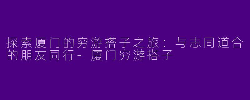 探索厦门的穷游搭子之旅:与志同道合的朋友同行