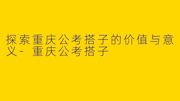 探索重庆公考搭子的价值与意义-重庆公考搭子