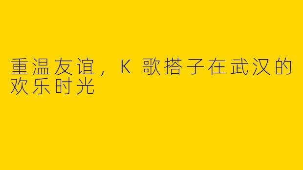 重温友谊,K歌搭子在武汉的欢乐时光