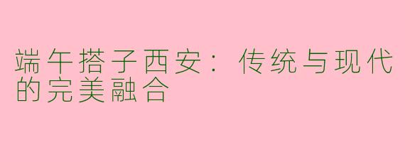 端午搭子西安：传统与现代的完美融合