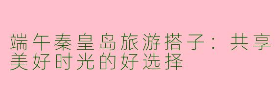 端午秦皇岛旅游搭子：共享美好时光的好选择