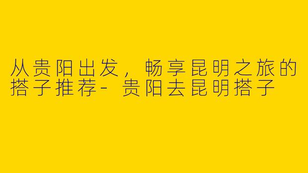 从贵阳出发，畅享昆明之旅的搭子推荐-贵阳去昆明搭子