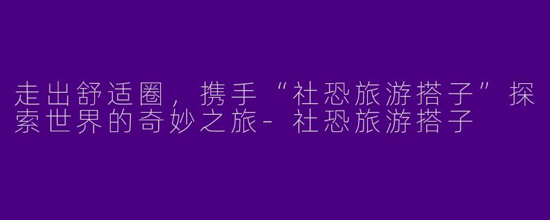 走出舒适圈，携手“社恐旅游搭子”探索世界的奇妙之旅-社恐旅游搭子
