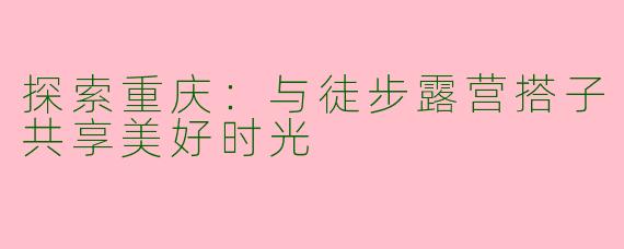 探索重庆：与徒步露营搭子共享美好时光