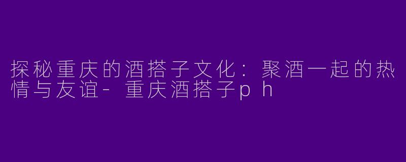 探秘重庆的酒搭子文化：聚酒一起的热情与友谊-重庆酒搭子ph