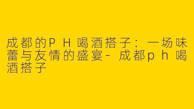 成都的PH喝酒搭子：一场味蕾与友情的盛宴-成都ph喝酒搭子