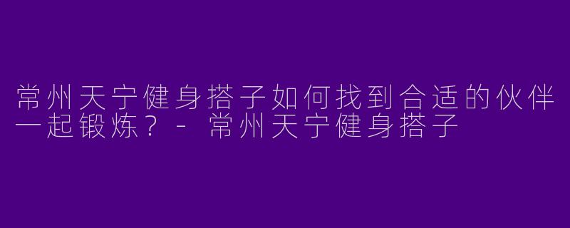 常州天宁健身搭子如何找到合适的伙伴一起锻炼？-常州天宁健身搭子