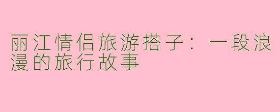 丽江情侣旅游搭子:一段浪漫的旅行故事