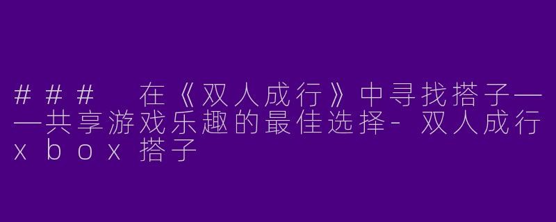 ### 在《双人成行》中寻找搭子——共享游戏乐趣的最佳选择-双人成行xbox搭子