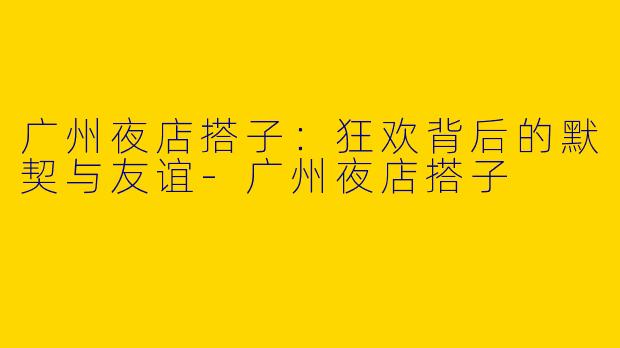 广州夜店搭子：狂欢背后的默契与友谊-广州夜店搭子