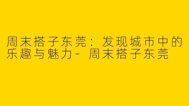 周末搭子东莞：发现城市中的乐趣与魅力-周末搭子东莞