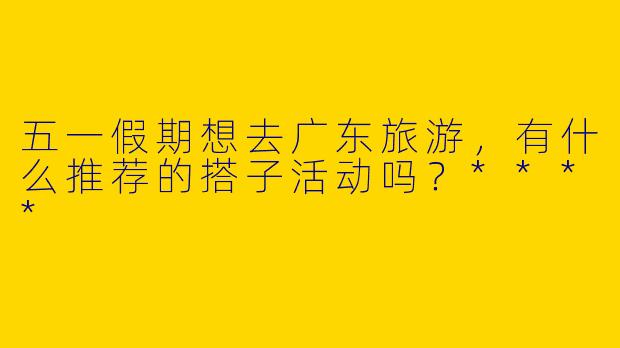 五一假期想去广东旅游,有什么推荐的搭子活动吗?****