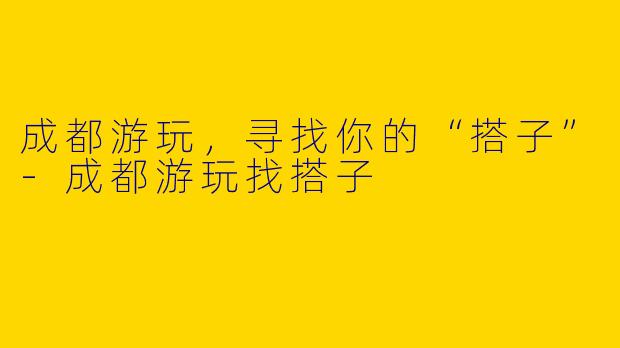 成都游玩，寻找你的“搭子”-成都游玩找搭子