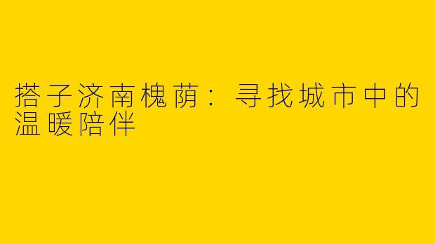 搭子济南槐荫：寻找城市中的温暖陪伴