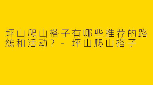 坪山爬山搭子有哪些推荐的路线和活动？