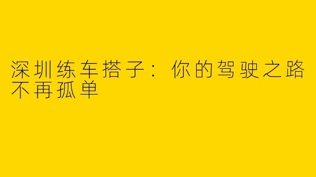 深圳练车搭子：你的驾驶之路不再孤单