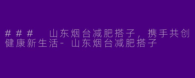 ### 山东烟台减肥搭子，携手共创健康新生活-山东烟台减肥搭子