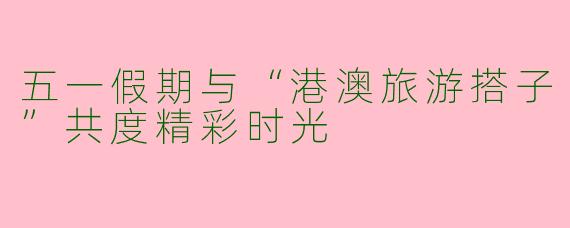 五一假期与“港澳旅游搭子”共度精彩时光