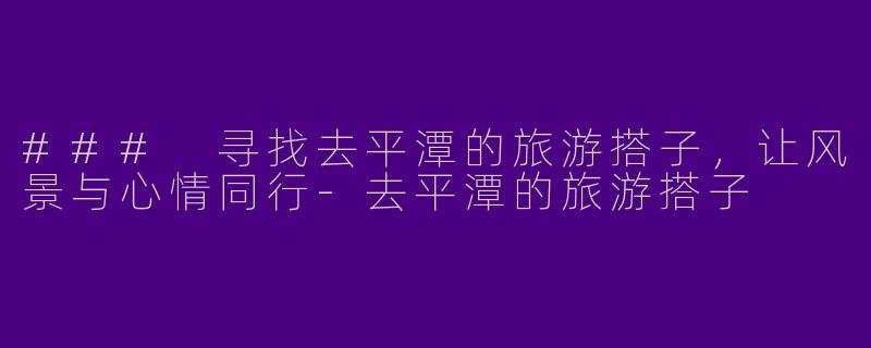 ### 寻找去平潭的旅游搭子，让风景与心情同行-去平潭的旅游搭子