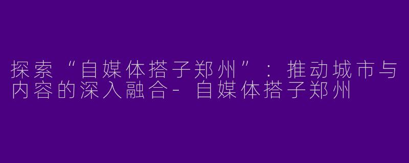 探索“自媒体搭子郑州”:推动城市与内容的深入融合