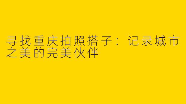 寻找重庆拍照搭子：记录城市之美的完美伙伴