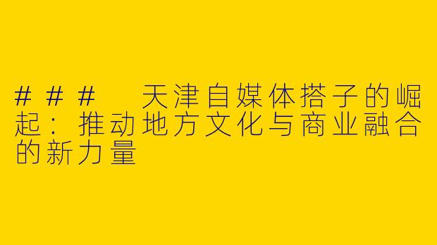### 天津自媒体搭子的崛起：推动地方文化与商业融合的新力量