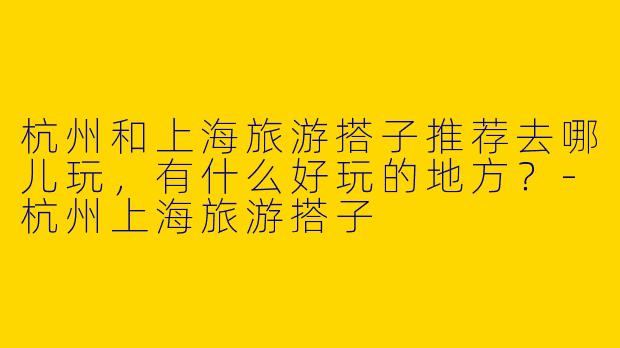 杭州和上海旅游搭子推荐去哪儿玩,有什么好玩的地方?