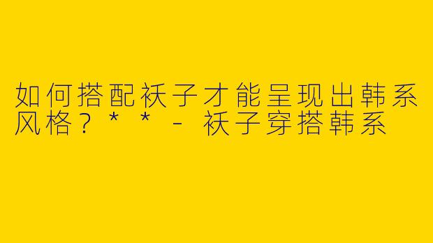 如何搭配袄子才能呈现出韩系风格？**