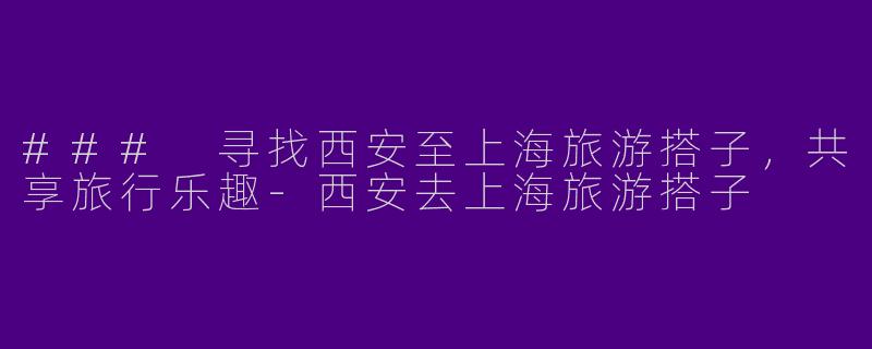 ### 寻找西安至上海旅游搭子,共享旅行乐趣