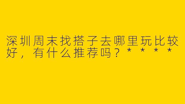 深圳周末找搭子去哪里玩比较好,有什么推荐吗?****