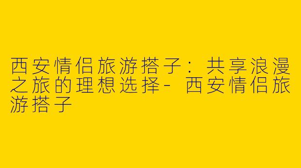 西安情侣旅游搭子:共享浪漫之旅的理想选择