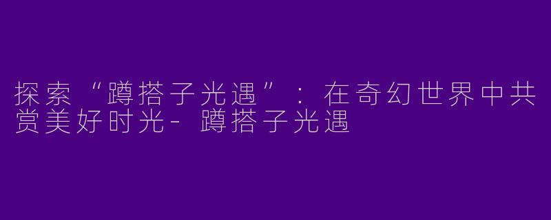 探索“蹲搭子光遇”：在奇幻世界中共赏美好时光-蹲搭子光遇