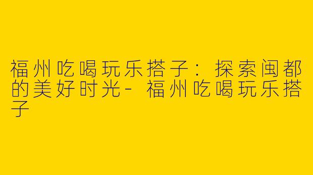 福州吃喝玩乐搭子：探索闽都的美好时光-福州吃喝玩乐搭子