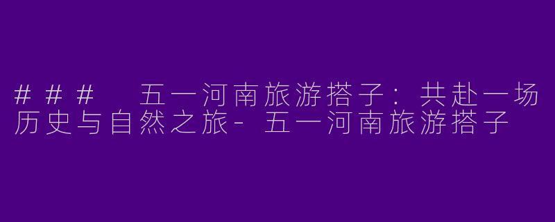 ### 五一河南旅游搭子：共赴一场历史与自然之旅-五一河南旅游搭子