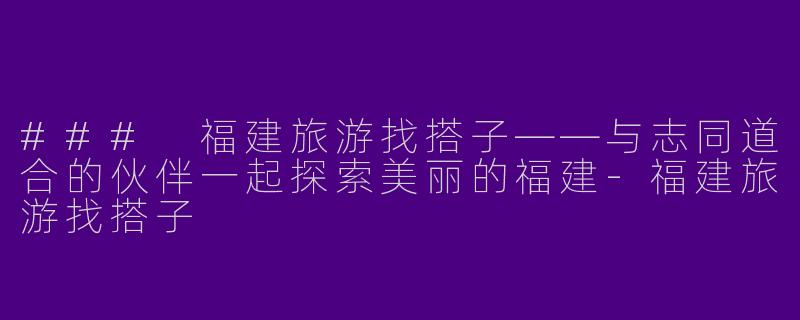 ### 福建旅游找搭子——与志同道合的伙伴一起探索美丽的福建-福建旅游找搭子