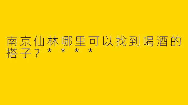 南京仙林哪里可以找到喝酒的搭子？****