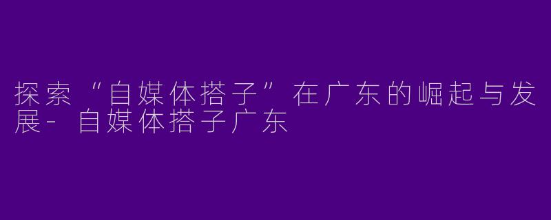 探索“自媒体搭子”在广东的崛起与发展