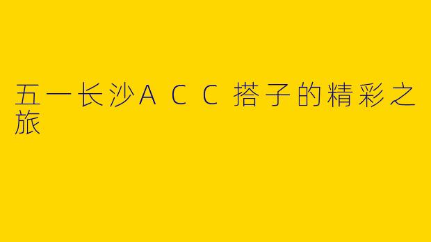 五一长沙ACC搭子的精彩之旅