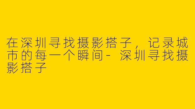 在深圳寻找摄影搭子，记录城市的每一个瞬间-深圳寻找摄影搭子
