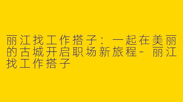 丽江找工作搭子：一起在美丽的古城开启职场新旅程